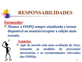 5
RESPONSABILIDADES
Fornecedor:
 Manter a FISPQ sempre atualizada e tornar
disponível ao usuário/receptor a edição mais
recente.
Usuários:
 Agir de acordo com uma avaliação de risco,
tomando as medidas de precaução
necessárias, e as recomendações relevantes
das FISPQs.
 