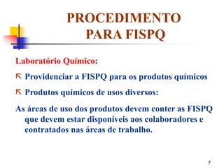 7
PROCEDIMENTO
PARA FISPQ
Laboratório Químico:
 Providenciar a FISPQ para os produtos químicos
 Produtos químicos de usos diversos:
As áreas de uso dos produtos devem conter as FISPQ
que devem estar disponíveis aos colaboradores e
contratados nas áreas de trabalho.
 