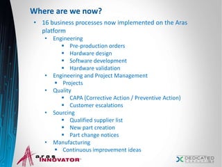 Where are we now?
• 16 business processes now implemented on the Aras
platform
• Engineering
 Pre-production orders
 Hardware design
 Software development
 Hardware validation
• Engineering and Project Management
 Projects
• Quality
 CAPA (Corrective Action / Preventive Action)
 Customer escalations
• Sourcing
 Qualified supplier list
 New part creation
 Part change notices
• Manufacturing
 Continuous improvement ideas
13
 