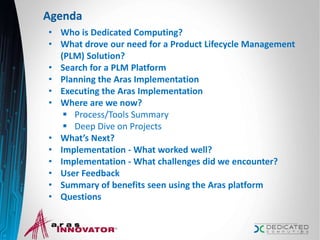 Agenda
• Who is Dedicated Computing?
• What drove our need for a Product Lifecycle Management
(PLM) Solution?
• Search for a PLM Platform
• Planning the Aras Implementation
• Executing the Aras Implementation
• Where are we now?
 Process/Tools Summary
 Deep Dive on Projects
• What’s Next?
• Implementation - What worked well?
• Implementation - What challenges did we encounter?
• User Feedback
• Summary of benefits seen using the Aras platform
• Questions
2
 
