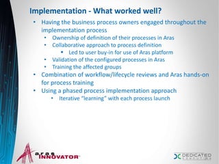 Implementation - What worked well?
• Having the business process owners engaged throughout the
implementation process
• Ownership of definition of their processes in Aras
• Collaborative approach to process definition
 Led to user buy-in for use of Aras platform
• Validation of the configured processes in Aras
• Training the affected groups
• Combination of workflow/lifecycle reviews and Aras hands-on
for process training
• Using a phased process implementation approach
• Iterative “learning” with each process launch
21
 