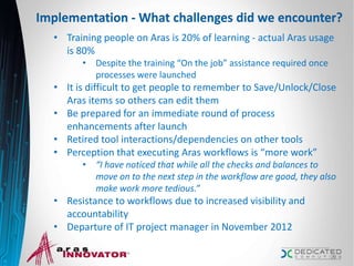 Implementation - What challenges did we encounter?
• Training people on Aras is 20% of learning - actual Aras usage
is 80%
• Despite the training “On the job” assistance required once
processes were launched
• It is difficult to get people to remember to Save/Unlock/Close
Aras items so others can edit them
• Be prepared for an immediate round of process
enhancements after launch
• Retired tool interactions/dependencies on other tools
• Perception that executing Aras workflows is “more work”
• “I have noticed that while all the checks and balances to
move on to the next step in the workflow are good, they also
make work more tedious.”
• Resistance to workflows due to increased visibility and
accountability
• Departure of IT project manager in November 2012
22
 