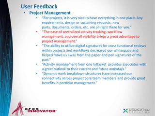 User Feedback
• Project Management
• “For projects, it is very nice to have everything in one place. Any
requirements, design or sustaining requests, new
parts, documents, orders, etc. are all right there for you.”
• “The ease of centralized activity tracking, workflow
management, and overall visibility brings a great advantage to
project management.”
• “The ability to utilize digital signatures for cross functional reviews
within projects and workflows decreased our whitespace and
helped move us away from the paper and pen signatures of the
past.”
• “Activity management from one InBasket provides associates with
a great outlook to their current and future workdays.”
• “Dynamic work breakdown structures have increased our
connectivity across project core team members and provide great
benefits in portfolio management.”
23
 