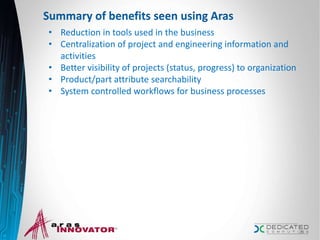 Summary of benefits seen using Aras
• Reduction in tools used in the business
• Centralization of project and engineering information and
activities
• Better visibility of projects (status, progress) to organization
• Product/part attribute searchability
• System controlled workflows for business processes
26
 