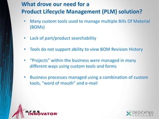 What drove our need for a
Product Lifecycle Management (PLM) solution?
• Many custom tools used to manage multiple Bills Of Material
(BOMs)
• Lack of part/product searchability
• Tools do not support ability to view BOM Revision History
• “Projects” within the business were managed in many
different ways using custom tools and forms
• Business processes managed using a combination of custom
tools, “word of mouth” and e-mail
6
 