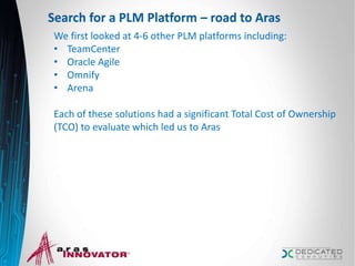 Search for a PLM Platform – road to Aras
We first looked at 4-6 other PLM platforms including:
• TeamCenter
• Oracle Agile
• Omnify
• Arena
Each of these solutions had a significant Total Cost of Ownership
(TCO) to evaluate which led us to Aras
7
 