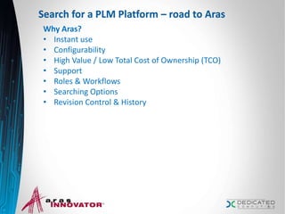 Search for a PLM Platform – road to Aras
Why Aras?
• Instant use
• Configurability
• High Value / Low Total Cost of Ownership (TCO)
• Support
• Roles & Workflows
• Searching Options
• Revision Control & History
8
 
