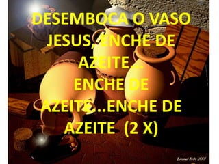 DESEMBOCA O VASO
  JESUS, ENCHE DE
      AZEITE...
     ENCHE DE
 AZEITE...ENCHE DE
    AZEITE (2 X)
 