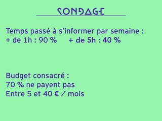 Temps passé à s’informer par semaine :
+ de 1h : 90 % + de 5h : 40 %
SONDAGE
Budget consacré :
70 % ne payent pas
Entre 5 et 40 € / mois