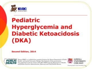 Pediatric
Hyperglycemia and
Diabetic Ketoacidosis
(DKA)
Second Edition, 2014
1
Illinois EMSC is a collaborative program between the Illinois Department of Public
Health and Loyola University Chicago. Development of this presentation
was supported in part by: Grant 5 H34 MC 00096 from the Department of Health
and Human Services Administration, Maternal and Child Health Bureau
 