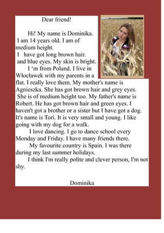 3913505-38735Dear friend!<br />        Hi! My name is Dominika.                                    <br /> I am 14 years old. I am of medium height.<br /> I   have got long brown hair.<br /> and blue eyes. My skin is bright.<br />        I ‘m from Poland. I live in  Włocławek with my parents in a flat. I really love them. My mother's name is Agnieszka. She has got brown hair and grey eyes.<br /> She is of medium height too. My father's name is Robert. He has got brown hair and green eyes. I haven't got a brother or a sister but I have got a dog. It's name is Tori. It is very small and young. I like going with my dog for a walk.<br />         I love dancing. I go to dance school every Monday and Friday. I have many friends there.<br />         My favourite country is Spain. I was there during my last summer holidays.<br />        I think I'm really polite and clever person, I'm not shy.<br />         <br />Dominika<br />