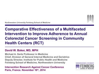 Northwestern University Feinberg School of Medicine 
Comparative Effectiveness of a Multifaceted 
Intervention to Improve Adherence to Annual 
Colorectal Cancer Screening in Community 
Health Centers (RCT) 
David W. Baker, MD, MPH 
Michael A. Gertz Professor in Medicine 
Chief, Division of General Internal Medicine and Geriatrics 
Deputy Director, Institute for Public Health and Medicine 
Feinberg School of Medicine, Northwestern University 
Intervention Research Against Cancer Conference 
Paris, France. November 18th, 2014 
 