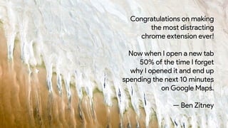 Congratulations on making
the most distracting
chrome extension ever!
Now when I open a new tab
50% of the time I forget
why I opened it and end up
spending the next 10 minutes
on Google Maps.
— Ben Zitney
 