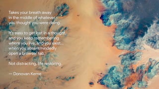 Takes your breath away
in the middle of whatever
you thought you were doing.
It's easy to get lost in a thought,
and you keep remembering
where you live, and you exist...
when you absentmindedly
open a browser tab.
Not distracting, life restoring.
— Donovan Keme
 