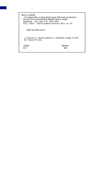 nuevoIICA 17   12/10/01 11:32 AM     Page 2




                   Abarca, Rodolfo
                       Eco-etiquetado: un instrumento para diferenciar productos e
                     incentivar la competitividad/Rodolfo Abarca, Sergio
                     Sepúlve da -- San José, C.R. : IICA, 2001.
                     67 p. ; 23cm. -- (Serie Cuaderno Técnicos/ IICA ; no. 17)


                         ISBN 92-9039-516 8



                      1. Comercio. 2. Medio ambiente. I. Sepúlveda, Sergio. II. IICA.
                      III. Título. IV. Serie.


                     AGRIS                                       DEWEY
                     E71                                          380
 