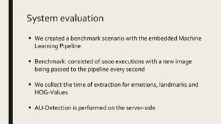 System evaluation
 We created a benchmark scenario with the embedded Machine
Learning Pipeline
 Benchmark: consisted of 1000 executions with a new image
being passed to the pipeline every second
 We collect the time of extraction for emotions, landmarks and
HOG-Values
 AU-Detection is performed on the server-side
 
