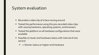 System evaluation
 Recorded a video clip of a face moving around
 Tested the performance using this pre-recorded video clip2
with varying hardware, operating systems, and browsers
 Tested the platform on all hardware configurations that were
available
 Feasible on lower-end hardware status with interval of one
second
 -> Shorter status on higher-end hardware
 