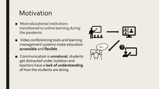Motivation
■ Most educational institutions
transitioned to online learning during
the pandemic
■ Video conferencing tools and learning
management systems make education
accessible and flexible
■ Communication is unnatural, students
get distracted under isolation and
teachers have a lack of understanding
of how the students are doing.
Zzz…
 