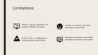 Limitations
Machine learning algorithms are
subject to different accuracies
Privacy makes it challenging to
evaluate system’s performance
Limited to emotions and facial
expressions (Action Units)
Relevance to education to be studied
Acceptance of teachers and students
 