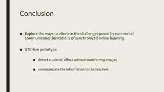 Conclusion
■ Explore the ways to alleviate the challenges posed by non-verbal
communication limitations of synchronized online learning.
■ STC-live prototype
■ detect students’ affect without transferring images
■ communicate the information to the teachers
 