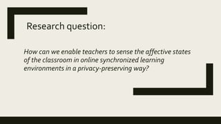 How can we enable teachers to sense the affective states
of the classroom in online synchronized learning
environments in a privacy-preserving way?
Research question:
 