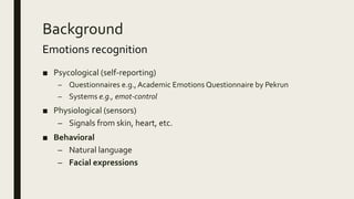 Background
Emotions recognition
■ Psycological (self-reporting)
– Questionnaires e.g.,Academic Emotions Questionnaire by Pekrun
– Systems e.g., emot-control
■ Physiological (sensors)
– Signals from skin, heart, etc.
■ Behavioral
– Natural language
– Facial expressions
 