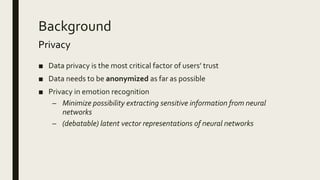 Background
Privacy
■ Data privacy is the most critical factor of users’ trust
■ Data needs to be anonymized as far as possible
■ Privacy in emotion recognition
– Minimize possibility extracting sensitive information from neural
networks
– (debatable) latent vector representations of neural networks
 