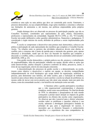 10
                       Revista Eletrônica Lato Sensu – Ano 3, nº1, março de 2008. ISSN 1980-6116
                                                      http://www.unicentro.br - Ciências Humanas

constitui-se uma ação ou uma prática que deve ser construída pela escola. Entretanto, o
processo democrático, na sua complexibilidade, exige ações imediatas e concretas e esbarram
nas limitações da autonomia e, até mesmo, nas políticas empreendidas pelos próprios
gestores.
        Amplo destaque deve ser observado no processo de participação popular, que são os
Conselhos Escolares, constituídos por representantes de pais, alunos, funcionários,
professores e representantes da comunidade. Segundo SILVA (1992, p. 22), “O Conselho
Escolar tem poder deliberativo sobre questões administrativas, financeiras e pedagógicas. É
considerado o órgão máximo da escola, definidor de políticas a serem implementadas pela
direção”.
        A escola se compromete a desenvolver uma postura mais democrática, coloca-se em
prática a participação de cada representante dos membros que compõem o Conselho Escolar.
Assim, “As relações entre os gestores das atividades educativas devem estar abertas ao
conflito, pois o consenso não é ponto de partida para a interação dos gestores, pois, apenas
obscurece a diversidade, sendo que ele deve ser buscado na trajetória que comporte a
discussão e o conflito, enfim, o consenso e as decisões devem ser construídos coletivamente”.
(BASTOS, 1999, p. 23)
        Uma gestão escolar democrática, a própria palavra nos diz, promove a redistribuição
de responsabilidades, idéia de participação, trabalho em equipe, decidir sobre as ações que
serão desenvolvidas, analisa situações e promove confronto de idéias, procura-se, assim, o
êxito de sua organização, através de uma atuação consciente.
        A descentralização dos processos de gestão escolar e a democratização, na escola,
trazem como objetivo o desenvolver o espírito em equipe, as decisões compartilhadas
independentemente do nível hierárquico que ocupa dentro da organização, mobilizar as
pessoas, para demonstrar seus talentos, até então ocultos, para a realização de trabalhos,
incentivar para colocar idéias em prática e assim auxiliar a escola na solução de problemas ou
mesmo então de inovar com novos projetos que irão atrair uma atenção, tanto por parte dos
alunos, como da comunidade escolar, e em benefício da instituição como um todo.
                                           A literatura sobre a gestão participativa reconhece
                                   que a vida organizacional contemporânea é altamente
                                   complexa, assim como seus problemas. No final da década
                                   de 1970, os educadores e pesquisadores de todo mundo
                                   começaram a prestar maior atenção ao impacto da gestão
                                   participativa na eficácia das escolas como organizações.
                                   Ao observar que não é possível para o diretor solucionar
                                   sozinho todos os problemas e questões relativas à sua
                                   escola, adotaram a abordagem participativa fundada no
                                   princípio de que, para a organização ter sucesso, é
                                   necessário que os diretores busquem o conhecimento
                                   específico e a experiência dos seus companheiros de

               Gestão Escolar Democrática: Desafio para o Gestor do Século XXI

                                                           PAULA,R.L.;SCHNECKENBERG,M.
 