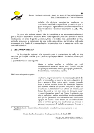 11
                            Revista Eletrônica Lato Sensu – Ano 3, nº1, março de 2008. ISSN 1980-6116
                                                           http://www.unicentro.br - Ciências Humanas

                                           trabalho. Os diretores participativos baseiam-se no
                                           conceito de autoridade compartilhada, por meio da qual o
                                           poder é delegado a representantes da comunidade escolar e
                                           a responsabilidade é assumida em conjunto. (LÜCK, 1998,
                                           p.19)
       Por outro lado, o diretor, como o líder da comunidade, é um instrumento fundamental
para o processo de mudança na escola. Ele é a chave principal para ser o primeiro a efetuar
mudanças no seu estilo de gestão e, com isso, torna-se o modelo para a comunidade escolar,
estimular as pessoas a participarem de uma gestão democrática e participativa, onde cada
componente têm função de responsabilidade e compromisso com o sucesso da escola, com
qualidade e eficácia.

2 - DESENVOLVIMENTO3

       Na investigação, optou-se pela entrevista com o representante de cada um dos
membros que compõe a escola: gestor, professor pedagogo, docente, funcionário, aluno e pai
de aluno.
A questão formulada foi a seguinte:
                                           Como o senhor analisa o trabalho que está
                                           desempenhando na escola em que atua? E qual a relação
                                           de apoio que existe entre direção, pedagogos, professores,
                                           funcionários e a comunidade escolar?
Obtivemos a seguinte resposta:
                                           Analisar o próprio desempenho é uma situação difícil. As
                                           ações programadas, na maioria das vezes, dependem de
                                           fatores externos. Uma certeza existe: estamos tentando
                                           fazer o melhor possível dentro das limitações impostas
                                           pelo sistema. Afirmar que estamos satisfeitos é negar as
                                           evidências; a mantenedora não atende as necessidades
                                           físicas da escola e com isso, vemo-nos forçados alocar
                                           recursos financeiros através de bingos beneficentes, em
                                           síntese poderia ser melhor o trabalho a ser desempenhado
                                           pela gestão. Quanto ao relacionamento entre as diversas
                                           equipes da escola é bom. Existe um descontentamento
                                           entre os serviços gerais pela insuficiência de pessoal, o
                                           que acarreta acúmulo de trabalho aos demais. Considero
3
     A pedido da Escola e dos entrevistados foram utilizados nomes fictícios, visando a preservar as suas
    identidades.

                   Gestão Escolar Democrática: Desafio para o Gestor do Século XXI

                                                                      PAULA,R.L.;SCHNECKENBERG,M.
 