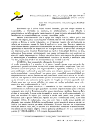 12
                       Revista Eletrônica Lato Sensu – Ano 3, nº1, março de 2008. ISSN 1980-6116
                                                      http://www.unicentro.br - Ciências Humanas

                                   muito bom o relacionamento com alunos e pais. (GESTOR
                                   X, 2007)
        Percebemos que a escola recebe recursos limitados, que nem sempre atendem as
necessidades, as prioridades ou urgências, no estabelecimento, o que dificulta a
administração, o que a leva a adotar outras maneiras de alocar recursos, seja através de bingos
beneficentes ou outras atividades que envolva a comunidade escolar.
        Quanto ao relacionamento com a equipe, que compõe a escola, nota-se que há um
trabalho em conjunto, onde todos procuram colaborar para um bom andamento no cotidiano
escolar. A direção, a equipe pedagógica e os professores buscam estar em harmonia na
solução de problemas, quando há falta de professores, nesse caso, direção e pedagogos
substituem os docentes, para transmitir os conteúdos aos alunos e não fiquem prejudicados no
aprendizado ou necessitem ser dispensados das aulas por ausência de professores. Em relação
aos funcionários, estes procuram desempenhar seu papel de forma eficaz, dentro de sua área,
colaborar de forma mútua e conjuntamente, para superar os imprevistos, caso aconteçam no
dia-a-dia escolar. O gestor procura dialogar com pais e alunos, tanto na parte disciplinar como
na aprendizagem, e acompanhar constantemente a evolução do discente, e aproximar, cada
vez mais, os pais a se envolver nos acontecimentos que ocorrem na escola.
        GESTOR A: Qual a sua opinião sobre gestão democrática?
A gestão democrática é a desejável e só ocorre quando houver conscientização dos
profissionais que nela trabalham, evidenciando o amor ao trabalho e ao próximo. E que cada
indivíduo execute suas funções com responsabilidade e dignidade, cumprindo o seu dever
com assiduidade e colocando a educação acima dos interesses pessoais, priorizando um
ensino de qualidade e compartilhando com alunos, pais e comunidade a responsabilidade e o
compromisso com a instituição como um todo, envolvendo todos a participarem nas decisões
tomadas, com objetivo de obter resultados eficazes no desenvolvimento da escola. No entanto
se faz necessário uma autonomia para o gestor em relação aos recursos repassados pelo
Estado, para que essa possa utilizá-los nas áreas que tenham prioridade, para poder
concretizar uma gestão democrática. (2007)
        Diante do exposto, ressalta-se a importância de uma conscientização e de um
compromisso dos profissionais para que atuem e assumam responsabilidades como se fossem
uma equipe com objetivo de superar desafios, unidos, transformar o cotidiano da escola. Para
efetivar a implantação de uma gestão democrática, nota-se que há algumas resistências por
parte dos membros da equipe que comanda a escola, onde possui uma postura mais
tradicional, com o poder centralizado. Quanto aos pais e comunidade, ainda, existe uma
concepção errônea de participação, sendo que estes vêm à escola apenas quando são
chamados para assinatura de boletins ou problema de comportamento do aluno, e não para se
inteirar dos acontecimentos que ocorre diariamente. Portanto, busca-se um compromisso
maior por parte de todos, mas, no entanto, esse processo não acontecerá de forma imediata,
mas através de um processo amplo e contínuo que deve ser almejados por toda a comunidade
escolar. E FERREIRA (2000, p. 113) comenta da seguinte forma:

                Gestão Escolar Democrática: Desafio para o Gestor do Século XXI

                                                           PAULA,R.L.;SCHNECKENBERG,M.
 