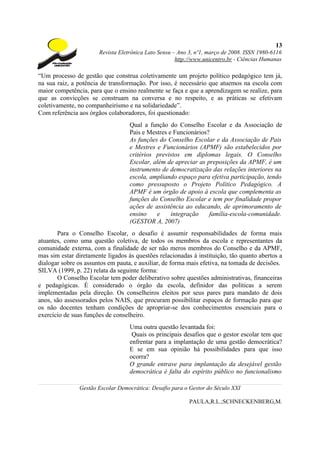 13
                       Revista Eletrônica Lato Sensu – Ano 3, nº1, março de 2008. ISSN 1980-6116
                                                      http://www.unicentro.br - Ciências Humanas

“Um processo de gestão que construa coletivamente um projeto político pedagógico tem já,
na sua raiz, a potência de transformação. Por isso, é necessário que atuemos na escola com
maior competência, para que o ensino realmente se faça e que a aprendizagem se realize, para
que as convicções se construam na conversa e no respeito, e as práticas se efetivam
coletivamente, no companheirismo e na solidariedade”.
Com referência aos órgãos colaboradores, foi questionado:
                                   Qual a função do Conselho Escolar e da Associação de
                                   Pais e Mestres e Funcionários?
                                   As funções do Conselho Escolar e da Associação de Pais
                                   e Mestres e Funcionários (APMF) são estabelecidos por
                                   critérios previstos em diplomas legais. O Conselho
                                   Escolar, além de apreciar as preposições da APMF, é um
                                   instrumento de democratização das relações interiores na
                                   escola, ampliando espaço para efetiva participação, tendo
                                   como pressuposto o Projeto Político Pedagógico. A
                                   APMF é um órgão de apoio à escola que complementa as
                                   funções do Conselho Escolar e tem por finalidade propor
                                   ações de assistência ao educando, de aprimoramento de
                                   ensino    e     integração    família-escola-comunidade.
                                   (GESTOR A, 2007)
       Para o Conselho Escolar, o desafio é assumir responsabilidades de forma mais
atuantes, como uma questão coletiva, de todos os membros da escola e representantes da
comunidade externa, com a finalidade de ser não meros membros do Conselho e da APMF,
mas sim estar diretamente ligados às questões relacionadas à instituição, tão quanto abertos a
dialogar sobre os assuntos em pauta, e auxiliar, de forma mais efetiva, na tomada de decisões.
SILVA (1999, p. 22) relata da seguinte forma:
       O Conselho Escolar tem poder deliberativo sobre questões administrativas, financeiras
e pedagógicas. É considerado o órgão da escola, definidor das políticas a serem
implementadas pela direção. Os conselheiros eleitos por seus pares para mandato de dois
anos, são assessorados pelos NAIS, que procuram possibilitar espaços de formação para que
os não docentes tenham condições de apropriar-se dos conhecimentos essenciais para o
exercício de suas funções de conselheiro.
                                   Uma outra questão levantada foi:
                                    Quais os principais desafios que o gestor escolar tem que
                                   enfrentar para a implantação de uma gestão democrática?
                                   E se em sua opinião há possibilidades para que isso
                                   ocorra?
                                   O grande entrave para implantação da desejável gestão
                                   democrática é falta do espírito público no funcionalismo

               Gestão Escolar Democrática: Desafio para o Gestor do Século XXI

                                                           PAULA,R.L.;SCHNECKENBERG,M.
 