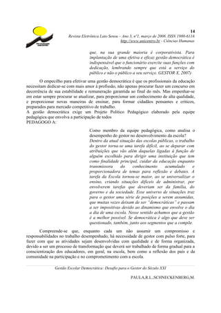 14
                      Revista Eletrônica Lato Sensu – Ano 3, nº1, março de 2008. ISSN 1980-6116
                                                     http://www.unicentro.br - Ciências Humanas

                                  que, na sua grande maioria é corporativista. Para
                                  implantação de uma efetiva e eficaz gestão democrática é
                                  indispensável que o funcionário exercite suas funções com
                                  dedicação, lembrando sempre que está a serviço do
                                  público e não o público a seu serviço. GESTOR X, 2007)
       O empecilho para efetivar uma gestão democrática é que os profissionais da educação
necessitam dedicar-se com mais amor à profissão, não apenas procurar fazer um concurso em
decorrência de sua estabilidade e remuneração garantida ao final do mês. Mas empenhar-se
em estar sempre procurar se atualizar, para proporcionar um conhecimento de alta qualidade,
e proporcionar novas maneiras de ensinar, para formar cidadãos pensantes e críticos,
preparados para mercado competitivo de trabalho.
A gestão democrática exige um Projeto Político Pedagógico elaborado pela equipe
pedagógica que envolva a participação de todos
PEDAGOGO A:
                                  Como membro da equipe pedagógica, como analisa o
                                  desempenho do gestor no desenvolvimento da escola?
                                  Dentro da atual situação das escolas públicas, o trabalho
                                  do gestor torna-se uma tarefa difícil, ao se deparar com
                                  atribuições que vão além daquelas ligadas à função de
                                  alguém escolhido para dirigir uma instituição que tem
                                  como finalidade principal, cuidar da educação enquanto
                                  transmissora     do    conhecimento       acumulado     e
                                  proporcionadora de temas para reflexão e debates. A
                                  tarefa da Escola tornou-se maior, ao se universalizar o
                                  ensino, criando situações difíceis de administrar, por
                                  envolverem tarefas que deveriam ser da família, do
                                  governo e da sociedade. Esse universo de situações traz
                                  para o gestor uma série de posições a serem assumidas,
                                  que muitas vezes deixam de ser “democráticas” e passam
                                  a ser impositivas devido ao dinamismo que envolve o dia
                                  a dia de uma escola. Nesse sentido achamos que a gestão
                                  é a melhor possível. Se democrática é algo que deve ser
                                  questionado, também, junto aos segmentos que a compõe.
       Compreende-se que, enquanto cada um não assumir um compromisso e
responsabilidades no trabalho desempenhado, há necessidade de gestor com pulso forte, para
fazer com que as atividades sejam desenvolvidas com qualidade e de forma organizada,
devido a ser um processo de transformação que deverá ser trabalhado de forma gradual para a
conscientização dos educadores, em geral, na escola, bem como a reflexão dos pais e da
comunidade na participação e no comprometimento com a escola.

               Gestão Escolar Democrática: Desafio para o Gestor do Século XXI

                                                          PAULA,R.L.;SCHNECKENBERG,M.
 