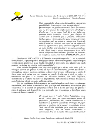 15
                       Revista Eletrônica Lato Sensu – Ano 3, nº1, março de 2008. ISSN 1980-6116
                                                      http://www.unicentro.br - Ciências Humanas

                                   Qual a sua opinião sobre gestão democrática, a escola tem
                                   possibilidades de se adaptar a esse novo paradigma?
                                   Quando se fala em gestão democrática temos que lembrar
                                   que ela deve emanar dos órgãos superiores até chegar à
                                   Escola que é o seu ponto final. Deve ser dados aos
                                   gestores dessa instituição, poderes para dirigi-la de
                                   acordo com a clientela que a procura. Entendemos
                                   também que os vários segmentos que a compõe, precisam
                                   se aproximar mais da mesma, e entender que é parte da
                                   vida de todos os cidadãos, que deve ser um espaço de
                                   troca de experiências e que a educação enquanto direito
                                   de todos, também acarreta deveres de todos com relação
                                   a ela. Ainda carece nossas comunidades dessa idéia
                                   maior a respeito desse ambiente, que deve ser problema
                                   ou solução de todos e para todos. (PEDAGOGO A, 2007)
       Na visão de VEIGA (2001, p. 157) exalta na seguinte expressão: “... ao se constituir
como processo, o projeto político pedagógico reforça o trabalho integrado e organizado pela
equipe escolar, enaltecendo a sua função primordial de coordenar a ação educativa da escola
para que ela atinja o seu objetivo político pedagógico”.
       Esse trabalho integrado é um importante papel que a escola deve idear, pois, se
conseguir colocar em prática o plano de ação do estabelecimento, poderá possibilitar a
integração de todos os membros escolares, ao desenvolver projetos onde execute as tarefas de
forma mais participativa, em que ressalta um grande desafio que é atrair os pais e a
comunidade em geral a se envolver em atividades escolares, com mais freqüência,
disponibilizar e colaborar nas soluções de problemas, participarem na tomada de decisões,
com objetivo de integrá-los com o ambiente escolar.
       Em sua opinião que dinâmica poderia ser trabalhada pela a escola junto a professores,
funcionários, pais, alunos e comunidade para que haja uma participação mais efetiva, para
conscientizá-los a assumir um compromisso maior com a escola, colocando em prática o
plano de ação que será desenvolvido pela instituição, para proporcionar as decisões a serem
tomadas de forma democrática?
                                   De acordo com o Projeto Político Pedagógico, nossa
                                   escola coloca para um comprometimento maior de
                                   professores, funcionários, pais, alunos e comunidade, a
                                   realização de palestras educativas, promoção de jogos,
                                   gincanas e mutirões para atender necessidades gerais.
                                   Seria sem dúvida atividades quem poderiam promover
                                   essa integração, mas em nosso entendimento a
                                   comunidade deve vir à escola, não necessitando essa de


               Gestão Escolar Democrática: Desafio para o Gestor do Século XXI

                                                           PAULA,R.L.;SCHNECKENBERG,M.
 