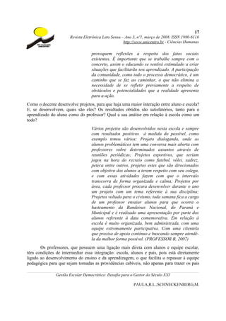 17
                      Revista Eletrônica Lato Sensu – Ano 3, nº1, março de 2008. ISSN 1980-6116
                                                     http://www.unicentro.br - Ciências Humanas

                                  provoquem reflexões a respeito dos fatos sociais
                                  existentes. É importante que se trabalhe sempre com o
                                  concreto, assim o educando se sentirá estimulado a criar
                                  situações que facilitarão seu aprendizado. A participação
                                  da comunidade, como todo o processo democrático, é um
                                  caminho que se faz ao caminhar, o que não elimina a
                                  necessidade de se refletir previamente a respeito de
                                  obstáculos e potencialidades que a realidade apresenta
                                  para a ação.
Como o docente desenvolve projetos, para que haja uma maior interação entre aluno e escola?
E, se desenvolvem, quais são eles? Os resultados obtidos são satisfatórios, tanto para o
aprendizado do aluno como do professor? Qual a sua análise em relação à escola como um
todo?
                                  Vários projetos são desenvolvidos nesta escola e sempre
                                  com resultados positivos à medida do possível, como
                                  exemplo temos vários: Projeto dialogando, onde os
                                  alunos problemáticos tem uma conversa mais aberta com
                                  professores sobre determinados assuntos através de
                                  reuniões periódicas; Projetos esportivos, que seriam
                                  jogos na hora do recreio como futebol, vôlei, xadrez,
                                  peteca entre outros, projetos estes que são direcionados
                                  com objetivo dos alunos a terem respeito com seu colega,
                                  e com essas atividades fazem com que o intervalo
                                  transcorra de forma organizada e calma; Projetos por
                                  área, cada professor procura desenvolver durante o ano
                                  um projeto com um tema referente à sua disciplina;
                                  Projetos voltado para o civismo, toda semana fica a cargo
                                  de um professor ensaiar alunos para que ocorra o
                                  hasteamento da Bandeiras Nacional, do Paraná e
                                  Municipal e é realizado uma apresentação por parte dos
                                  alunos referente à data comemorativa. Em relação à
                                  escola é muito organizada, bem administrada, com uma
                                  equipe extremamente participativa. Com uma clientela
                                  que precisa de apoio contínuo e buscando sempre atendê-
                                  la da melhor forma possível. (PROFESSOR B, 2007)
       Os professores, que possuem uma ligação mais direta com alunos e equipe escolar,
têm condições de intermediar essa integração: escola, alunos e pais, pois está diretamente
ligado ao desenvolvimento do ensino e da aprendizagem, o que facilita o repassar à equipe
pedagógica para que sejam tomadas as providências cabíveis, não apenas para trazer os pais

               Gestão Escolar Democrática: Desafio para o Gestor do Século XXI

                                                          PAULA,R.L.;SCHNECKENBERG,M.
 