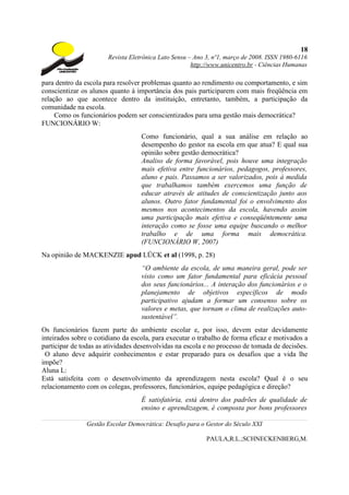 18
                       Revista Eletrônica Lato Sensu – Ano 3, nº1, março de 2008. ISSN 1980-6116
                                                      http://www.unicentro.br - Ciências Humanas

para dentro da escola para resolver problemas quanto ao rendimento ou comportamento, e sim
conscientizar os alunos quanto à importância dos pais participarem com mais freqüência em
relação ao que acontece dentro da instituição, entretanto, também, a participação da
comunidade na escola.
     Como os funcionários podem ser conscientizados para uma gestão mais democrática?
FUNCIONÁRIO W:
                                   Como funcionário, qual a sua análise em relação ao
                                   desempenho do gestor na escola em que atua? E qual sua
                                   opinião sobre gestão democrática?
                                   Analiso de forma favorável, pois houve uma integração
                                   mais efetiva entre funcionários, pedagogos, professores,
                                   aluno e pais. Passamos a ser valorizados, pois à medida
                                   que trabalhamos também exercemos uma função de
                                   educar através de atitudes de conscientização junto aos
                                   alunos. Outro fator fundamental foi o envolvimento dos
                                   mesmos nos acontecimentos da escola, havendo assim
                                   uma participação mais efetiva e conseqüêntemente uma
                                   interação como se fosse uma equipe buscando o melhor
                                   trabalho e de uma forma mais democrática.
                                   (FUNCIONÁRIO W, 2007)
Na opinião de MACKENZIE apud LÜCK et al (1998, p. 28)
                                   “O ambiente da escola, de uma maneira geral, pode ser
                                   visto como um fator fundamental para eficácia pessoal
                                   dos seus funcionários... A interação dos funcionários e o
                                   planejamento de objetivos específicos de modo
                                   participativo ajudam a formar um consenso sobre os
                                   valores e metas, que tornam o clima de realizações auto-
                                   sustentável”.
Os funcionários fazem parte do ambiente escolar e, por isso, devem estar devidamente
inteirados sobre o cotidiano da escola, para executar o trabalho de forma eficaz e motivados a
participar de todas as atividades desenvolvidas na escola e no processo de tomada de decisões.
 O aluno deve adquirir conhecimentos e estar preparado para os desafios que a vida lhe
impõe?
Aluna L:
Está satisfeita com o desenvolvimento da aprendizagem nesta escola? Qual é o seu
relacionamento com os colegas, professores, funcionários, equipe pedagógica e direção?
                                   É satisfatória, está dentro dos padrões de qualidade de
                                   ensino e aprendizagem, é composta por bons professores

               Gestão Escolar Democrática: Desafio para o Gestor do Século XXI

                                                           PAULA,R.L.;SCHNECKENBERG,M.
 