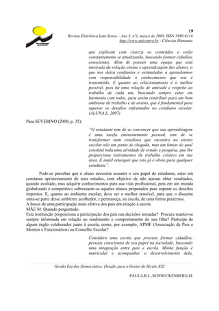 19
                       Revista Eletrônica Lato Sensu – Ano 3, nº1, março de 2008. ISSN 1980-6116
                                                      http://www.unicentro.br - Ciências Humanas

                                   que explicam com clareza os conteúdos e estão
                                   constantemente se atualizando, buscando formar cidadãos
                                   conscientes. Além de possuir uma equipe que está
                                   inteirada da relação ensino e aprendizagem dos alunos, o
                                   que nos deixa confiantes e estimulados a aprendermos
                                   com responsabilidade o conhecimento que nos é
                                   transmitido. E quanto ao relacionamento é o melhor
                                   possível, pois há uma relação de amizade e respeito ao
                                   trabalho de cada um, buscando sempre estar em
                                   harmonia com todos, para assim contribuir para um bom
                                   ambiente de trabalho e de ensino, que é fundamental para
                                   superar os desafios enfrentados no cotidiano escolar.
                                   (ALUNA L, 2007)
Para SEVERINO (2000, p. 35):
                                   “O estudante tem de se convencer que sua aprendizagem
                                   é uma tarefa eminentemente pessoal, tem de se
                                   transformar num estudioso que encontra no ensino
                                   escolar não um ponto de chegada, mas um limiar do qual
                                   constitui toda uma atividade de estudo e pesquisa, que lhe
                                   proporciona instrumentos de trabalho criativo em sua
                                   área. É inútil retorquir que isto já é óbvio para qualquer
                                   estudante”.
        Pode-se perceber que o aluno necessita assumir o seu papel de estudante, estar em
constante aprimoramento de seus estudos, com objetivo de não apenas obter resultados,
quando avaliado, mas adquirir conhecimentos para sua vida profissional, pois em um mundo
globalizado e competitivo sobressaem-se aqueles alunos preparados para superar os desafios
impostos. E, quanto ao ambiente escolar, deve ser o melhor possível, para que o discente
sinta-se parte desse ambiente acolhedor, e permaneça, na escola, de uma forma prazerosa.
A busca de uma participação mais efetiva dos pais em relação à escola
MÃE M: Quando perguntado:
Esta instituição proporciona a participação dos pais nas decisões tomadas? Procura manter-se
sempre informada em relação ao rendimento e comportamento de sua filha? Participa de
algum órgão colaborador junto à escola, como, por exemplo, APMF (Associação de Pais e
Mestres e Funcionários) ou Conselho Escolar?
                                   Considero uma escola que procura formar cidadãos,
                                   pessoas conscientes de seu papel na sociedade, buscando
                                   uma integração entre pais e escola. Minha função é
                                   matricular e acompanhar o desenvolvimento dela,

               Gestão Escolar Democrática: Desafio para o Gestor do Século XXI

                                                           PAULA,R.L.;SCHNECKENBERG,M.
 