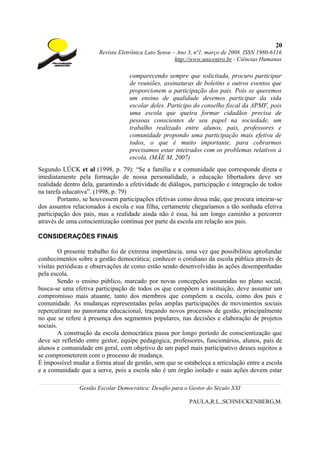 20
                       Revista Eletrônica Lato Sensu – Ano 3, nº1, março de 2008. ISSN 1980-6116
                                                      http://www.unicentro.br - Ciências Humanas

                                   comparecendo sempre que solicitada, procuro participar
                                   de reuniões, assinaturas de boletins e outros eventos que
                                   proporcionem a participação dos pais. Pois se queremos
                                   um ensino de qualidade devemos participar da vida
                                   escolar deles. Participo do conselho fiscal da APMF, pois
                                   uma escola que queira formar cidadãos precisa de
                                   pessoas conscientes de seu papel na sociedade, um
                                   trabalho realizado entre alunos, pais, professores e
                                   comunidade propondo uma participação mais efetiva de
                                   todos, o que é muito importante, para cobrarmos
                                   precisamos estar inteirados com os problemas relativos à
                                   escola. (MÃE M, 2007)
Segundo LÜCK et al (1998, p. 79): “Se a família e a comunidade que corresponde direta e
imediatamente pela formação de nossa personalidade, a educação libertadora deve ser
realidade dentro dela, garantindo a efetividade de diálagos, participação e integração de todos
na tarefa educativa”. (1998, p. 79)
        Portanto, se houvessem participações efetivas como dessa mãe, que procura inteirar-se
dos assuntos relacionados à escola e sua filha, certamente chegaríamos a tão sonhada efetiva
participação dos pais, mas a realidade ainda não é essa, há um longo caminho a percorrer
através de uma conscientização contínua por parte da escola em relação aos pais.

CONSIDERAÇÕES FINAIS

        O presente trabalho foi de extrema importância, uma vez que possibilitou aprofundar
conhecimentos sobre a gestão democrática; conhecer o cotidiano da escola pública através de
visitas periódicas e observações de como estão sendo desenvolvidas às ações desempenhadas
pela escola.
        Sendo o ensino público, marcado por novas concepções assumidas no plano social,
busca-se uma efetiva participação de todos os que compõem a instituição, deve assumir um
compromisso mais atuante, tanto dos membros que compõem a escola, como dos pais e
comunidade. As mudanças representadas pelas amplas participações de movimentos sociais
repercutiram no panorama educacional, traçando novos processos de gestão, principalmente
no que se refere à presença dos segmentos populares, nas decisões e elaboração de projetos
sociais.
        A construção da escola democrática passa por longo período de conscientização que
deve ser refletido entre gestor, equipe pedagógica, professores, funcionários, alunos, pais de
alunos e comunidade em geral, com objetivo de um papel mais participativo desses sujeitos a
se comprometerem com o processo de mudança.
É impossível mudar a forma atual de gestão, sem que se estabeleça a articulação entre a escola
e a comunidade que a serve, pois a escola não é um órgão isolado e suas ações devem estar

                Gestão Escolar Democrática: Desafio para o Gestor do Século XXI

                                                           PAULA,R.L.;SCHNECKENBERG,M.
 