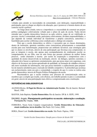 21
                       Revista Eletrônica Lato Sensu – Ano 3, nº1, março de 2008. ISSN 1980-6116
                                                      http://www.unicentro.br - Ciências Humanas

voltadas para atender as necessidades da comunidade, com dedicação, responsabilidade e
participação, para se chegar ao objetivo da educação, que é promover o homem dentro de seu
contexto social e político.
        Ao longo desse estudo, nota-se a importância e a necessidade de construir um projeto
político pedagógico coletivamente voltado para o plano de ação da escola. Todos devem
entender que a gestão democrática baseia-se na ação coletiva, capaz de ser viabilizado se
governo, escola e comunidade unida, participem coletivamente, dividam responsabilidades, o
que depende da vontade individual de transformar a própria consciência, autocrítica e
humildade para aceitar a diferença como condição para o diálogo em conjunto.
        Para que a escola democrática se efetive, é necessário que as classes dominantes,
dentro da instituição, apontem caminhos como conscientizar primeiramente a comunidade
escolar para essa transformação, proporcionar um ambiente favorável; usar estratégias para
que os alunos se envolvam, através de uma participação que favoreça essa compreensão; os
pais se integrem à escola, não apenas para acompanhamento do rendimento escolar ou
comportamento de seu filho, mas de uma forma que possam colaborar da melhor forma
possível, sendo chamados a mesma por razões de cooperação e compromisso com a
qualidade de ensino desenvolvida na instituição, através de diálagos, opiniões coerentes; o
educador deve buscar se aprimorar constantemente, para que possa atuar com segurança, com
objetivo de favorecer um ensino-aprendizado de qualidade, na formação de cidadãos críticos e
não mero recebedor de informações, mas que possa transmitir o conhecimento para prepará-
los de maneira satisfatória para o mercado de trabalho competitivo. É primordial que aconteça
um esclarecimento, junto aos pais e comunidade, a respeito do que é e como se realiza uma
gestão democrática, através do Projeto Político Pedagógico da escola.
        Recomenda-se que a escola continue esse processo de conscientização entre os
membros que a compõe que resulte, com eficácia, um trabalho perante os pais e a comunidade
em geral, através de uma participação mais efetiva e compromissada com a instituição.

REFERÊNCIAS BIBLIOGRÁFICAS

ALONSO,Myrtes. O Papel do Diretor na Administração Escolar. Rio de Janeiro: Bertand
  Brasil, 1988.

BASTOS, João Baptista. Gestão Democrática. Rio de Janeiro: DP & A: SEPE, 1999.

DALMAS, Angelo. Planejamento participativo na escola: elaboração e avaliação.
  Petrópolis-RJ: Vozes, 1994.

FERREIRA, Naura Syria Carapeto (organizadora). Gestão Democrática da Educação:
  atuais tendências, novos desafios. São Paulo: Ed. Cortez, 2000.

HORA, Dinair Leal. Gestão democrática na escola. São Paulo: Papirus, 1994.


               Gestão Escolar Democrática: Desafio para o Gestor do Século XXI

                                                           PAULA,R.L.;SCHNECKENBERG,M.
 