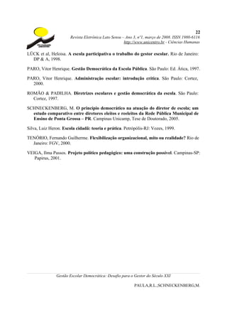 22
                       Revista Eletrônica Lato Sensu – Ano 3, nº1, março de 2008. ISSN 1980-6116
                                                      http://www.unicentro.br - Ciências Humanas

LÜCK et al, Heloisa. A escola participativa o trabalho do gestor escolar. Rio de Janeiro:
  DP & A, 1998.

PARO, Vitor Henrique. Gestão Democrática da Escola Pública. São Paulo: Ed. Ática, 1997.

PARO, Vitor Henrique. Administração escolar: introdução crítica. São Paulo: Cortez,
  2000.

ROMÃO & PADILHA. Diretrizes escolares e gestão democrática da escola. São Paulo:
  Cortez, 1997.

SCHNECKENBERG, M. O princípio democrático na atuação do diretor de escola; um
  estudo comparativo entre diretores eleitos e reeleitos da Rede Pública Municipal de
  Ensino de Ponta Grossa – PR. Campinas Unicamp, Tese de Doutorado, 2005.

Silva, Luiz Heron. Escola cidadã: teoria e prática. Petrópólis-RJ: Vozes, 1999.

TENÓRIO, Fernando Guilherme. Flexibilização organizacional, mito ou realidade? Rio de
  Janeiro: FGV, 2000.

VEIGA, Ilma Passos. Projeto político pedagógico: uma construção possível. Campinas-SP:
   Papirus, 2001.




               Gestão Escolar Democrática: Desafio para o Gestor do Século XXI

                                                           PAULA,R.L.;SCHNECKENBERG,M.
 