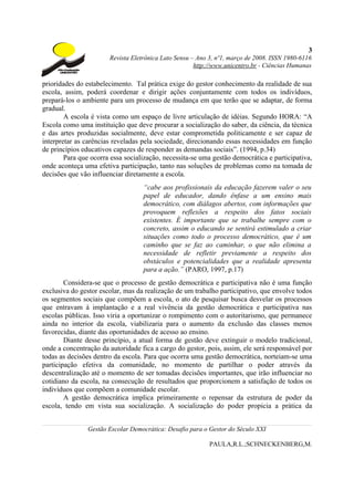 3
                       Revista Eletrônica Lato Sensu – Ano 3, nº1, março de 2008. ISSN 1980-6116
                                                      http://www.unicentro.br - Ciências Humanas

prioridades do estabelecimento. Tal prática exige do gestor conhecimento da realidade de sua
escola, assim, poderá coordenar e dirigir ações conjuntamente com todos os indivíduos,
prepará-los o ambiente para um processo de mudança em que terão que se adaptar, de forma
gradual.
        A escola é vista como um espaço de livre articulação de idéias. Segundo HORA: “A
Escola como uma instituição que deve procurar a socialização do saber, da ciência, da técnica
e das artes produzidas socialmente, deve estar comprometida politicamente e ser capaz de
interpretar as carências reveladas pela sociedade, direcionando essas necessidades em função
de princípios educativos capazes de responder as demandas sociais”. (1994, p.34)
        Para que ocorra essa socialização, necessita-se uma gestão democrática e participativa,
onde aconteça uma efetiva participação, tanto nas soluções de problemas como na tomada de
decisões que vão influenciar diretamente a escola.
                                   “cabe aos profissionais da educação fazerem valer o seu
                                   papel de educador, dando ênfase a um ensino mais
                                   democrático, com diálagos abertos, com informações que
                                   provoquem reflexões a respeito dos fatos sociais
                                   existentes. É importante que se trabalhe sempre com o
                                   concreto, assim o educando se sentirá estimulado a criar
                                   situações como todo o processo democrático, que é um
                                   caminho que se faz ao caminhar, o que não elimina a
                                   necessidade de refletir previamente a respeito dos
                                   obstáculos e potencialidades que a realidade apresenta
                                   para a ação.” (PARO, 1997, p.17)
        Considera-se que o processo de gestão democrática e participativa não é uma função
exclusiva do gestor escolar, mas da realização de um trabalho participativo, que envolve todos
os segmentos sociais que compõem a escola, o ato de pesquisar busca desvelar os processos
que entravam à implantação e a real vivência da gestão democrática e participativa nas
escolas públicas. Isso viria a oportunizar o rompimento com o autoritarismo, que permanece
ainda no interior da escola, viabilizaria para o aumento da exclusão das classes menos
favorecidas, diante das oportunidades de acesso ao ensino.
        Diante desse princípio, a atual forma de gestão deve extinguir o modelo tradicional,
onde a concentração da autoridade fica a cargo do gestor, pois, assim, ele será responsável por
todas as decisões dentro da escola. Para que ocorra uma gestão democrática, norteiam-se uma
participação efetiva da comunidade, no momento de partilhar o poder através da
descentralização até o momento de ser tomadas decisões importantes, que irão influenciar no
cotidiano da escola, na consecução de resultados que proporcionem a satisfação de todos os
indivíduos que compõem a comunidade escolar.
        A gestão democrática implica primeiramente o repensar da estrutura de poder da
escola, tendo em vista sua socialização. A socialização do poder propicia a prática da


                Gestão Escolar Democrática: Desafio para o Gestor do Século XXI

                                                           PAULA,R.L.;SCHNECKENBERG,M.
 