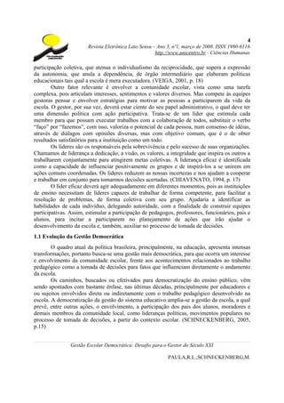 4
                       Revista Eletrônica Lato Sensu – Ano 3, nº1, março de 2008. ISSN 1980-6116
                                                      http://www.unicentro.br - Ciências Humanas

participação coletiva, que atenua o individualismo da reciprocidade, que supera a expressão
da autonomia, que anula a dependência, de órgão intermediário que elaboram políticas
educacionais tais qual a escola é mera executadora. (VEIGA, 2001, p. 18)
        Outro fator relevante é envolver a comunidade escolar, vista como uma tarefa
complexa, pois articulam interesses, sentimentos e valores diversos. Mas compete às equipes
gestoras pensar e envolver estratégias para motivar as pessoas a participarem da vida da
escola. O gestor, por sua vez, deverá estar ciente do seu papel administrativo, o qual deve ter
uma dimensão política com ação participativa. Trata-se de um líder que estimula cada
membro para que possam executar trabalhos com a colaboração de todos, substituir o verbo
“faço” por “fazemos”, com isso, valoriza o potencial de cada pessoa, num consenso de idéias,
através de diálagos com opiniões diversas, mas com objetivo comum, que é o de obter
resultados satisfatórios para a instituição como um todo.
        Os líderes são os responsáveis pela sobrevivência e pelo sucesso de suas organizações.
Chamamos de liderança a dedicação, a visão, os valores, a integridade que inspira os outros a
trabalharem conjuntamente para atingirem metas coletivas. A liderança eficaz é identificada
como a capacidade de influenciar positivamente os grupos e de inspirá-los a se unirem em
ações comuns coordenadas. Os lideres reduzem as nossas incertezas e nos ajudam a cooperar
e trabalhar em conjunto para tomarmos decisões acertadas. (CHIAVENATO, 1994, p. 17)
        O líder eficaz deverá agir adequadamente em diferentes momentos, pois as instituições
de ensino necessitam de líderes capazes de trabalhar de forma competente, para facilitar a
resolução de problemas, de forma coletiva com seu grupo. Ajudaria a identificar as
habilidades de cada indivíduo, delegando autoridade, com a finalidade de construir equipes
participativas. Assim, estimular a participação de pedagogos, professores, funcionários, pais e
alunos, para incitar a participarem no planejamento de ações que irão ajudar o
desenvolvimento da escola e, também, auxiliar no processo de tomada de decisões.
1.1 Evolução da Gestão Democrática
        O quadro atual da política brasileira, principalmente, na educação, apresenta intensas
transformações, portanto busca-se uma gestão mais democrática, para que ocorra um interesse
e envolvimento da comunidade escolar, frente aos acontecimentos relacionados ao trabalho
pedagógico como a tomada de decisões para fatos que influenciam diretamente o andamento
da escola.
        Os caminhos, buscados ou efetivados para democratização do ensino público, vêm
sendo apontados com bastante ênfase, nas últimas décadas, principalmente por educadores e
ou sujeitos envolvidos direta ou indiretamente com o trabalho pedagógico desenvolvido na
escola. A democratização da gestão do sistema educativo amplia-se a gestão da escola, a qual
prevê, entre outras ações, o envolvimento, a participação dos pais dos alunos, moradores e
demais membros da comunidade local, como lideranças políticas, movimentos populares no
processo de tomada de decisões, a partir do contexto escolar. (SCHNECKENBERG, 2005,
p.15)


                Gestão Escolar Democrática: Desafio para o Gestor do Século XXI

                                                           PAULA,R.L.;SCHNECKENBERG,M.
 