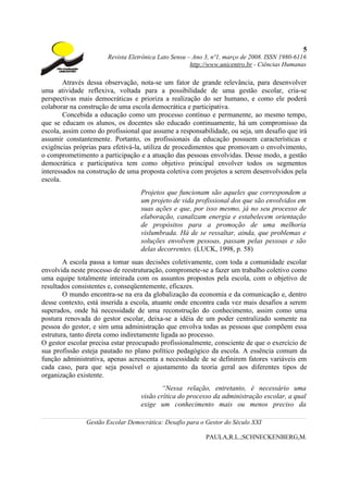 5
                       Revista Eletrônica Lato Sensu – Ano 3, nº1, março de 2008. ISSN 1980-6116
                                                      http://www.unicentro.br - Ciências Humanas

        Através dessa observação, nota-se um fator de grande relevância, para desenvolver
uma atividade reflexiva, voltada para a possibilidade de uma gestão escolar, cria-se
perspectivas mais democráticas e prioriza a realização do ser humano, e como ele poderá
colaborar na construção de uma escola democrática e participativa.
        Concebida a educação como um processo contínuo e permanente, ao mesmo tempo,
que se educam os alunos, os docentes são educado continuamente, há um compromisso da
escola, assim como do profissional que assume a responsabilidade, ou seja, um desafio que irá
assumir constantemente. Portanto, os profissionais da educação possuem características e
exigências próprias para efetivá-la, utiliza de procedimentos que promovam o envolvimento,
o comprometimento a participação e a atuação das pessoas envolvidas. Desse modo, a gestão
democrática e participativa tem como objetivo principal envolver todos os segmentos
interessados na construção de uma proposta coletiva com projetos a serem desenvolvidos pela
escola.
                                   Projetos que funcionam são aqueles que correspondem a
                                   um projeto de vida profissional dos que são envolvidos em
                                   suas ações e que, por isso mesmo, já no seu processo de
                                   elaboração, canalizam energia e estabelecem orientação
                                   de propósitos para a promoção de uma melhoria
                                   vislumbrada. Há de se ressaltar, ainda, que problemas e
                                   soluções envolvem pessoas, passam pelas pessoas e são
                                   delas decorrentes. (LUCK, 1998, p. 58)
        A escola passa a tomar suas decisões coletivamente, com toda a comunidade escolar
envolvida neste processo de reestruturação, compromete-se a fazer um trabalho coletivo como
uma equipe totalmente inteirada com os assuntos propostos pela escola, com o objetivo de
resultados consistentes e, conseqüentemente, eficazes.
        O mundo encontra-se na era da globalização da economia e da comunicação e, dentro
desse contexto, está inserida a escola, atuante onde encontra cada vez mais desafios a serem
superados, onde há necessidade de uma reconstrução do conhecimento, assim como uma
postura renovada do gestor escolar, deixa-se a idéia de um poder centralizado somente na
pessoa do gestor, e sim uma administração que envolva todas as pessoas que compõem essa
estrutura, tanto direta como indiretamente ligada ao processo.
O gestor escolar precisa estar preocupado profissionalmente, consciente de que o exercício de
sua profissão esteja pautado no plano político pedagógico da escola. A essência comum da
função administrativa, apenas acrescenta a necessidade de se definirem fatores variáveis em
cada caso, para que seja possível o ajustamento da teoria geral aos diferentes tipos de
organização existente.
                                          “Nessa relação, entretanto, é necessário uma
                                   visão crítica do processo da administração escolar, a qual
                                   exige um conhecimento mais ou menos preciso da

               Gestão Escolar Democrática: Desafio para o Gestor do Século XXI

                                                           PAULA,R.L.;SCHNECKENBERG,M.
 