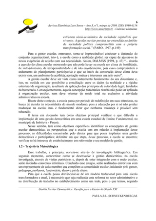 6
                       Revista Eletrônica Lato Sensu – Ano 3, nº1, março de 2008. ISSN 1980-6116
                                                      http://www.unicentro.br - Ciências Humanas

                                   estrutura sócio-econômico da sociedade capitalista que
                                   vivemos. A gestão escolar precisa ser entendida no âmbito
                                   da sociedade política comprometida com a própria
                                   transformação social.” (PARO, 1997, p.149)
         Para o gestor escolar, entretanto, torna-se imprescindível conhecer a dimensão do
conjunto organizacional, isto é, a escola como a realidade global; ser capaz de ajustar-se às
novas exigências de acordo com sua necessidade. Assim, DALMÁS (1994, p. 47) “... aborda
a questão do clima escolar mostrando que não pode haver na escola um clima de hostilidade,
de individualismo, de irresponsabilidade e de não envolvimento, pois esses comprometem o
andamento do planejamento participativo e que ao invés da construção desse clima deva
existir sim, um ambiente de acolhida, aceitação mútua e interesses um pelo outro”.
         A gestão escolar deve ser vista como instrumento fundamental do seu dinamismo e,
isto, na medida em que possibilite a conciliação entre os dados da realidade e a rigidez
estrutural da organização, resultante da aplicação dos princípios de autoridade legal, fundados
na burocracia. Conseqüentemente, aquela concepção burocrática restrita não pode ser aplicada
à organização escolar, nem deve orientar de modo total ou exclusivo a atividade
administrativa na escola.
         Diante deste contexto, a escola passa por período de redefinição em suas estruturas, na
busca de atender às necessidades do mundo moderno, pois a educação por si só não produz
mudanças na escola, mas é fundamental dizer que nenhuma mudança é possível sem
educação.
         O tema em discussão tem como objetivo principal verificar o que dificulta a
implantação de uma gestão democrática em uma escola estadual de Ensino Fundamental, no
município de Imbituva - Paraná.
         Nesse sentido, tem como objetivos específicos identificar as concepções de gestão
escolar democrática; as perspectivas que a escola tem em relação à implantação desse
processo; as dificuldades encontradas pelo diretor para que possa implantar uma gestão
democrática e participativa; delimitar em que etapa, desse processo, a escola se encontra;
verificar se há interesse do estabelecimento em reformular o seu modelo de gestão.
1.2 - Trajetória Metodológica
        Esse trabalho, a princípio, norteia-se através de investigação bibliográfica. Em
segundo momento, caracterizar como se desenvolve a gestão democrática, na escola
investigada, através de visitas periódicas e, depois da estar integração com o meio escolar,
serão iniciadas conversas informais. Concluído esse estágio, serão realizadas entrevistas com
um representante de cada membro que compõem a comunidade escolar, iniciando pelo gestor,
pedagogo, professor, funcionário, aluno e pai de aluno.
        Para que a escola possa desvincular-se de um modelo tradicional para uma escola
transformadora e atual, é necessário que seja realizada uma reforma no setor administrativo e
na distribuição do trabalho no estabelecimento como um todo, pois o que temos, segundo

                Gestão Escolar Democrática: Desafio para o Gestor do Século XXI

                                                           PAULA,R.L.;SCHNECKENBERG,M.
 