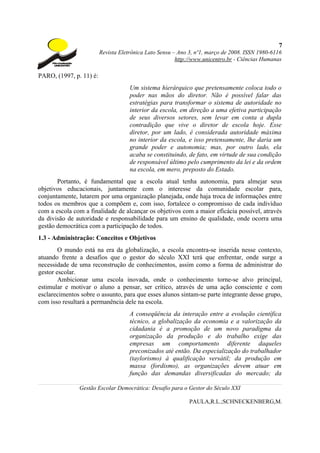 7
                         Revista Eletrônica Lato Sensu – Ano 3, nº1, março de 2008. ISSN 1980-6116
                                                        http://www.unicentro.br - Ciências Humanas

PARO, (1997, p. 11) é:
                                     Um sistema hierárquico que pretensamente coloca todo o
                                     poder nas mãos do diretor. Não é possível falar das
                                     estratégias para transformar o sistema de autoridade no
                                     interior da escola, em direção a uma efetiva participação
                                     de seus diversos setores, sem levar em conta a dupla
                                     contradição que vive o diretor de escola hoje. Esse
                                     diretor, por um lado, é considerada autoridade máxima
                                     no interior da escola, e isso pretensamente, lhe daria um
                                     grande poder e autonomia; mas, por outro lado, ela
                                     acaba se constituindo, de fato, em virtude de sua condição
                                     de responsável último pelo cumprimento da lei e da ordem
                                     na escola, em mero, preposto do Estado.
       Portanto, é fundamental que a escola atual tenha autonomia, para almejar seus
objetivos educacionais, juntamente com o interesse da comunidade escolar para,
conjuntamente, lutarem por uma organização planejada, onde haja troca de informações entre
todos os membros que a compõem e, com isso, fortalece o compromisso de cada indivíduo
com a escola com a finalidade de alcançar os objetivos com a maior eficácia possível, através
da divisão de autoridade e responsabilidade para um ensino de qualidade, onde ocorra uma
gestão democrática com a participação de todos.
1.3 - Administração: Conceitos e Objetivos
        O mundo está na era da globalização, a escola encontra-se inserida nesse contexto,
atuando frente a desafios que o gestor do século XXI terá que enfrentar, onde surge a
necessidade de uma reconstrução de conhecimentos, assim como a forma de administrar do
gestor escolar.
        Ambicionar uma escola inovada, onde o conhecimento torne-se alvo principal,
estimular e motivar o aluno a pensar, ser crítico, através de uma ação consciente e com
esclarecimentos sobre o assunto, para que esses alunos sintam-se parte integrante desse grupo,
com isso resultará a permanência dele na escola.
                                     A conseqüência da interação entre a evolução científica
                                     técnico, a globalização da economia e a valorização da
                                     cidadania é a promoção de um novo paradigma da
                                     organização da produção e do trabalho exige das
                                     empresas um comportamento diferente daqueles
                                     preconizados até então. Da especialização do trabalhador
                                     (taylorismo) à qualificação versátil; da produção em
                                     massa (fordismo), as organizações devem atuar em
                                     função das demandas diversificadas do mercado; da

               Gestão Escolar Democrática: Desafio para o Gestor do Século XXI

                                                             PAULA,R.L.;SCHNECKENBERG,M.
 