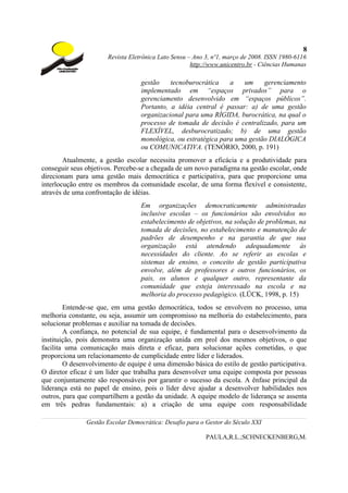 8
                       Revista Eletrônica Lato Sensu – Ano 3, nº1, março de 2008. ISSN 1980-6116
                                                      http://www.unicentro.br - Ciências Humanas

                                   gestão    tecnoburocrática    a   um     gerenciamento
                                   implementado em “espaços privados” para o
                                   gerenciamento desenvolvido em “espaços públicos”.
                                   Portanto, a idéia central é passar: a) de uma gestão
                                   organizacional para uma RÍGIDA, burocrática, na qual o
                                   processo de tomada de decisão é centralizado, para um
                                   FLEXÍVEL, desburocratizado; b) de uma gestão
                                   monológica, ou estratégica para uma gestão DIALÓGICA
                                   ou COMUNICATIVA. (TENÓRIO, 2000, p. 191)
        Atualmente, a gestão escolar necessita promover a eficácia e a produtividade para
conseguir seus objetivos. Percebe-se a chegada de um novo paradigma na gestão escolar, onde
direcionam para uma gestão mais democrática e participativa, para que proporcione uma
interlocução entre os membros da comunidade escolar, de uma forma flexível e consistente,
através de uma confrontação de idéias.
                                   Em organizações democraticamente administradas
                                   inclusive escolas – os funcionários são envolvidos no
                                   estabelecimento de objetivos, na solução de problemas, na
                                   tomada de decisões, no estabelecimento e manutenção de
                                   padrões de desempenho e na garantia de que sua
                                   organização está atendendo adequadamente às
                                   necessidades do cliente. Ao se referir as escolas e
                                   sistemas de ensino, o conceito de gestão participativa
                                   envolve, além de professores e outros funcionários, os
                                   pais, os alunos e qualquer outro, representante da
                                   comunidade que esteja interessado na escola e na
                                   melhoria do processo pedagógico. (LÜCK, 1998, p. 15)
        Entende-se que, em uma gestão democrática, todos se envolvem no processo, uma
melhoria constante, ou seja, assumir um compromisso na melhoria do estabelecimento, para
solucionar problemas e auxiliar na tomada de decisões.
        A confiança, no potencial de sua equipe, é fundamental para o desenvolvimento da
instituição, pois demonstra uma organização unida em prol dos mesmos objetivos, o que
facilita uma comunicação mais direta e eficaz, para solucionar ações cometidas, o que
proporciona um relacionamento de cumplicidade entre líder e liderados.
        O desenvolvimento de equipe é uma dimensão básica do estilo de gestão participativa.
O diretor eficaz é um líder que trabalha para desenvolver uma equipe composta por pessoas
que conjuntamente são responsáveis por garantir o sucesso da escola. A ênfase principal da
liderança está no papel de ensino, pois o líder deve ajudar a desenvolver habilidades nos
outros, para que compartilhem a gestão da unidade. A equipe modelo de liderança se assenta
em três pedras fundamentais: a) a criação de uma equipe com responsabilidade

               Gestão Escolar Democrática: Desafio para o Gestor do Século XXI

                                                           PAULA,R.L.;SCHNECKENBERG,M.
 