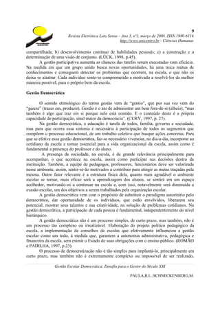 9
                       Revista Eletrônica Lato Sensu – Ano 3, nº1, março de 2008. ISSN 1980-6116
                                                      http://www.unicentro.br - Ciências Humanas

compartilhada; b) desenvolvimento contínuo de habilidades pessoais; c) a construção e a
determinação de uma visão de conjunto. (LÜCK, 1998, p.45).
       A gestão participativa aumenta as chances das tarefas serem executadas com eficácia.
Na medida em que um grupo unido busca novas oportunidades, há uma troca mútua de
conhecimentos e conseguem detectar os problemas que ocorrem, na escola, o que não os
deixa se alastrar. Cada indivíduo sente-se comprometido e motivado a resolvê-los da melhor
maneira possível, para o próprio bem da escola.

Gestão Democrática

        O sentido etimológico do termo gestão vem de “gentio”, que por sua vez vem do
“gerere” (trazer em, produzir). Gestão é o ato de administrar um bem fora-de-si (alheio), “mas
também é algo que traz em si porque nele está contido. E o conteúdo deste é a própria
capacidade de participação, sinal maior da democracia”. (CURY, 1997, p. 27).
        Na gestão democrática, a educação é tarefa de todos, família, governo e sociedade,
mas para que ocorra essa sintonia é necessária à participação de todos os segmentos que
compõem o processo educacional, de um trabalho coletivo que busque ações concretas. Para
que se efetive essa gestão democrática, faz-se necessário vivenciar, no dia-a-dia, incorporar ao
cotidiano da escola e tornar essencial para a vida organizacional da escola, assim como é
fundamental a presença do professor e do aluno.
          A presença da sociedade, na escola, é de grande relevância principalmente para
acompanhar, o que acontece na escola, assim como participar nas decisões dentro da
instituição. Também, a equipe de pedagogos, professores, funcionários deve ser valorizada
nesse ambiente, assim, sentir-se-ão motivados a contribuir para atingir as metas traçadas pela
mesma. Outro fator relevante é a estrutura física dela, quanto mais agradável o ambiente
escolar se tornar, mais eficaz será a aprendizagem dos alunos, se sentirá em um espaço
acolhedor, motivando-os a continuar na escola e, com isso, notavelmente será diminuída a
evasão escolar, um dos objetivos a serem trabalhados pela organização escolar.
        A gestão democrática vem com o propósito de substituir o paradigma autoritário pelo
democrático, dar oportunidade de os indivíduos, que estão envolvidos, liberarem seu
potencial, mostrar seus talentos e sua criatividade, na solução de problemas cotidianos. Na
gestão democrática, a participação de cada pessoa é fundamental, independentemente do nível
hierárquico.
        A gestão democrática não é um processo simples, de curto prazo, mas também, não é
um processo tão complexo ou irrealizável. Elaboração do projeto político pedagógico da
escola, a implementação de conselhos de escolas que efetivamente influenciou a gestão
escolar como um todo, à medida que, garantem a autonomia administrativa, pedagógica e
financeira da escola, sem eximir o Estado de suas obrigações com o ensino público. (ROMÃO
e PADILHA, 1997, p.23).
        O processo de democratização não é tão simples para implantá-lo, principalmente em
curto prazo, mas também não é extremamente complexo ou impossível de ser realizado,

                Gestão Escolar Democrática: Desafio para o Gestor do Século XXI

                                                           PAULA,R.L.;SCHNECKENBERG,M.
 