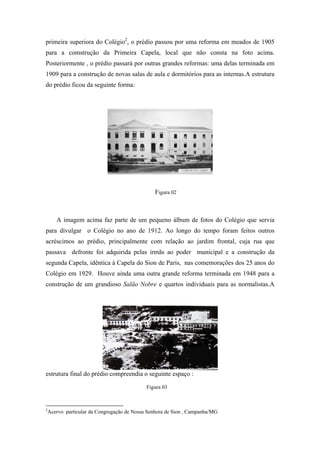 primeira superiora do Colégio2, o prédio passou por uma reforma em meados de 1905
para a comstrução da Primeira Capela, local que não consta na foto acima.
Posteriormente , o prédio passará por outras grandes reformas: uma delas terminada em
1909 para a construção de novas salas de aula e dormitórios para as internas.A estrutura
do prédio ficou da seguinte forma:

Figura 02

A imagem acima faz parte de um pequeno álbum de fotos do Colégio que servia
para divulgar o Colégio no ano de 1912. Ao longo do tempo foram feitos outros
acréscimos ao prédio, principalmente com relação ao jardim frontal, cuja rua que
passava defronte foi adquirida pelas irmãs ao poder municipal e a construção da
segunda Capela, idêntica à Capela do Sion de Paris, nas comemorações dos 25 anos do
Colégio em 1929. Houve ainda uma outra grande reforma terminada em 1948 para a
construção de um grandioso Salão Nobre e quartos individuais para as normalistas.A

estrutura final do prédio compreendia o seguinte espaço :
Figura 03

2

Acervo particular da Congregação de Nossa Senhora de Sion , Campanha/MG

 