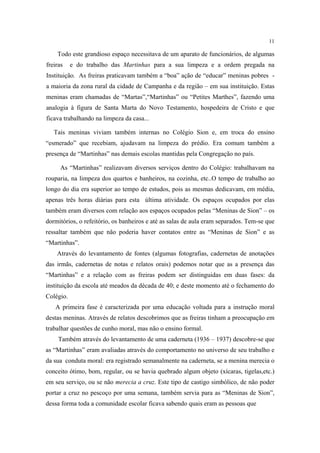 11

Todo este grandioso espaço necessitava de um aparato de funcionários, de algumas
freiras

e do trabalho das Martinhas para a sua limpeza e a ordem pregada na

Instituição. As freiras praticavam também a “boa” ação de “educar” meninas pobres a maioria da zona rural da cidade de Campanha e da região – em sua instituição. Estas
meninas eram chamadas de “Martas”,“Martinhas” ou “Petites Marthes”, fazendo uma
analogia à figura de Santa Marta do Novo Testamento, hospedeira de Cristo e que
ficava trabalhando na limpeza da casa...
Tais meninas viviam também internas no Colégio Sion e, em troca do ensino
“esmerado” que recebiam, ajudavam na limpeza do prédio. Era comum também a
presença de “Martinhas” nas demais escolas mantidas pela Congregação no país.
As “Martinhas” realizavam diversos serviços dentro do Colégio: trabalhavam na
rouparia, na limpeza dos quartos e banheiros, na cozinha, etc..O tempo de trabalho ao
longo do dia era superior ao tempo de estudos, pois as mesmas dedicavam, em média,
apenas três horas diárias para esta última atividade. Os espaços ocupados por elas
também eram diversos com relação aos espaços ocupados pelas “Meninas de Sion” – os
dormitórios, o refeitório, os banheiros e até as salas de aula eram separados. Tem-se que
ressaltar também que não poderia haver contatos entre as “Meninas de Sion” e as
“Martinhas”.
Através do levantamento de fontes (algumas fotografias, cadernetas de anotações
das irmãs, cadernetas de notas e relatos orais) podemos notar que as a presença das
“Martinhas” e a relação com as freiras podem ser distinguidas em duas fases: da
instituição da escola até meados da década de 40; e deste momento até o fechamento do
Colégio.
A primeira fase é caracterizada por uma educação voltada para a instrução moral
destas meninas. Através de relatos descobrimos que as freiras tinham a preocupação em
trabalhar questões de cunho moral, mas não o ensino formal.
Também através do levantamento de uma caderneta (1936 – 1937) descobre-se que
as “Martinhas” eram avaliadas através do comportamento no universo de seu trabalho e
da sua conduta moral: era registrado semanalmente na caderneta, se a menina merecia o
conceito ótimo, bom, regular, ou se havia quebrado algum objeto (xícaras, tigelas,etc.)
em seu serviço, ou se não merecia a cruz. Este tipo de castigo simbólico, de não poder
portar a cruz no pescoço por uma semana, também servia para as “Meninas de Sion”,
dessa forma toda a comunidade escolar ficava sabendo quais eram as pessoas que

 