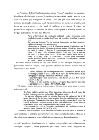 As “ meninas de Sion” também participavam da “ordem” através do seu vestuário.
O uniforme não distinguia nenhuma delas dentro da comunidade escolar, somente pelas
cores das faixas que distinguiam as turmas,

mas era, por outro lado, motivo de

distinção em relação à sociedade local. Ser uma sionense era motivo de orgulho, uma
forma de pertencimento à elite local. O uniforme e o enxoval deveriam ser
padronizados, segundo os costumes da época, como aponta o primeiro anúncio do
Colégio publicado no Monitor Sul - Mineiro:
Para uniformidade do vestuario collegial, serão fornecidos pelo
estabelecimento, à custa dos Paes, os vestidos, chapéos e capas.
(...)
As meninas deverão Ter os objetos designados na lista seguinte,
cada um marcado com seu numero:
10 camisas, 4 ditas de dormir, 2 ditas para banho, 2 saias brancas, 2
saias de chita de côr, 12 pares de meias pretas, 10 calças, 3 camisas
de meia, 1 collete, 12 lenços, 6 guardanapos grandes, 5 lenções (
comp. 2,50; larg. 1,50), 6 fronhas ( comp. 0,65; larg. 0,40), 6 toalhas
de rosto, 2 toalhas para banho, 3 colchas brancas com franjas (
comp. 2,15; larg. 1,50), 2 cobertores, 1 roupão para dormitório,
pentes, escovas e duas esponjas, 3 pares de botinas pretas, 1 talher
e 1 copo. ( Costa, 16/10/1904. p.02)
O contato familiar acontecia em um curto período do dia. Qualquer transgressão na
pontualidade implicava sanções, como podemos observar no mesmo anúncio para os
interessados na meia pensão:
A meia pensão é de 80$000 por trimestre. As meninas devem estar
no collegio, todos os dias, antes das 8 horas da manhã: tomão suas
refeições no collegio e saem às 6 horas da tarde.
Nos Domingos e das santificados, elas devem vir às 7 1/2, porém
sahem às 10 1/2.
Pede-se a mais extricta exactidâo, sob pena de perderem as notas
e condecorações. ( Costa , 16/10/1904,p.02)
Tal rigidez e sanção aplicam-se também para as internas, como atesta ainda o mesmo
anúncio de jornal:
Os Paes poderão visitar suas filhas às quintas-feiras, das 2 às 3 horas da
tarde e nos domingos, do meio-dia às 3 horas da tarde.
As sahidas effectuar-se-ão no primeiro Domingo de cada mez, às 8 1/2
horas da manhã. As alumnas deverão estar de volta no Collegio no mesmo
dia, antes das 7 horas da noite ou na Segunda-feira, antes das 8 horas da
manhã. A falta de comparecimento a hora indicada importa para a alumna
a perda das notas e de qualquer distincção durante o mez.
Os mezes de Junho e de Dezembro são feriados. Não há férias durante a
semana santa. ( Costa, 16/10/1904,p.02)

Salienta-se a necessidade de haver o mínimo de contato possível entre as meninas e
seus familiares. O ambiente escolar tornava-se o responsável pela melhor educação e
disciplina, onde pregava-se a necessidade de um afastamento do mundo externo e
14

reclusão no universo feminino escolar. As meninas entregues às freiras receberiam uma
educação “completa”, sendo preparadas para serem futuras mães, integradas na

 