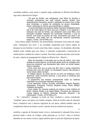 sociedade moderna, como atesta o seguinte artigo, publicado no Monitor Sul-Mineiro
logo após a abertura do Colégio:
Os pais de familia, que entregarem suas filhas às illustres e
virtuosas professoras que este instituto possue, podem ficar
absolutamente tranquillos, quanto à perfeição do ensino que a ellas
será ministrado, e quanto às condições de severa moralidade,
ordem, delicadeza e carinho que caracterisão o collegio.
A recommendeção que fazemos deste importante estabelecimento
não é de modo algum um favor aos que o dirigem, e sim especial o
obsequio aos pais de familia, que desejarem para suas filhas uma
educação completa, baseada nas conquistas modernas, e que as
tornem, sob todos os pontos de vista, ornamentos dos lares e da
sociedade, onde todas tem de representar amanhã importantes
papeis. ( Costa , 23/10/1904,p.01)

Estes futuros papéis femininos são demonstrados claramente neste ponto do artigo,
serão “ornamentos dos lares” e da sociedade, preparando para futuros papéis de
destaque no seio familiar e social, como boas mães e esposas. As disciplinas oferecidas
também estão voltadas para este futuro. A educação compreendia a transmissão do
conhecimento e também de valores e normas. Para tanto, podemos perceber neste trecho
de outro anúncio de propaganda do Colégio no Monitor Sul - Mineiro :
Além da educação e instrucção que se não dá melhor, nem mais
perfeita em parte alguma, as alumnas gozão ainda da vantagem dos
exercícios physicos, que favorecidos pelo clima, as tornão sadias,
fortes e robustas.
Como seria bom que os pais que têm amor a esses entesinhos
fanados pelo viver da cidade, os mandassem buscar vida physica e
moral nesse celleiro do bem.
O collegio apezar, de ainda não ter um anno de existencia, como
dissemos, conta cincoenta alumnas, o que prova a confiança que
elle soube inspirar.
O programma dos estudos comprehende todas as materias
ensinadas nos principaes internatos da Europa.
Curso elementar: Leitura, Escripta, Arithmetica, Historia Sagrada,
Geographia, Portuguez, Francez, Desenho Linear, Piano, Solfejo,
Trabalhos de Agulha.
Curso médio: As mesmas materias do ensino e mais: História do
Brazil, História Antiga e da Idade Média, Principios de Litteratura,
Língua Ingleza ou Allemã, Sciencias Naturaes, Desenho ( de
reprodução). ( Costa, 14/10/1905,p.01)

Os “ entesinhos” entregues às Irmãs de Sion, recebiam o ensino considerado
“completo” para a sua época, nos moldes europeus. Além de receber aulas de educação
física, compatível com o discurso higienista de sua época, tinham também aulas de
competências básicas de leitura, escrita e cálculo; diversas matérias de natureza
15

científica e aquelas de formação moral, cívica e instrumental.A educação física esteve
presente desde o início do Colégio, sendo praticada ao “ar livre”, entre as diversas
alamedas do seu imenso terreno, espaço perfeito para os preceitos higienistas da época.

 